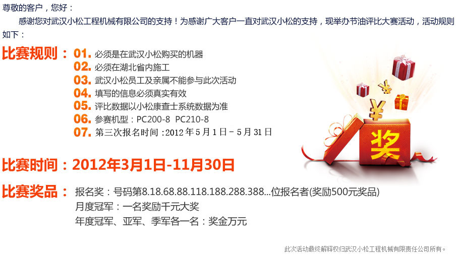 尊敬的客户，您好：感谢您对武汉小松工程机械有限公司的支持！为感谢广大客户一直对武汉小松的支持，现举办节油评比大赛活动，活动规则如下：比赛规则：1、必须是在武汉小松购买的机器2、必须在湖北省内施工3、武汉小松员工及亲属不能参与此次活动4、填写的信息必须真实有效5、评比数据以小松康查士系统数据为准6、参赛机型：PC200-8 PC210-87、第三次报名时间：2012年5月1日-5月31日8、比赛时间：2012年3月1日-11月30日9、奖品： 月度冠军:千元大奖 年度冠军:万元奖金报名将（奖励500元奖品）：第8位报名者第18位报名者第68位报名者第88位报名者第118位报名者第188位报名者第288位报名者第388位报名者第488位报名者第588位报名者2、 修改 月度冠军一名奖励千元奖品3、年度冠军、亚军、季军、各一名 奖金万元